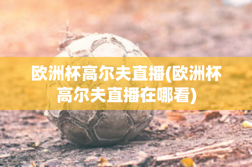 欧洲杯高尔夫直播(欧洲杯高尔夫直播在哪看)