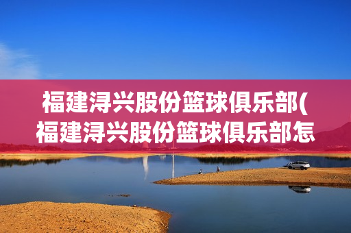 福建浔兴股份篮球俱乐部(福建浔兴股份篮球俱乐部怎么样)