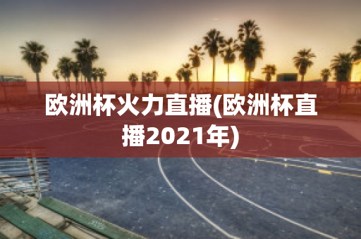 欧洲杯火力直播(欧洲杯直播2021年)