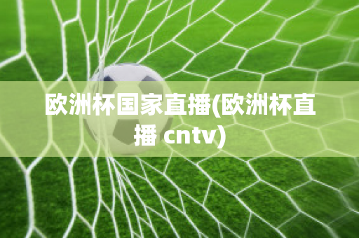 欧洲杯国家直播(欧洲杯直播 cntv)