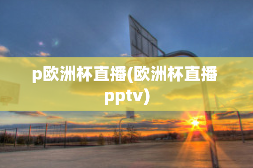 p欧洲杯直播(欧洲杯直播 pptv)