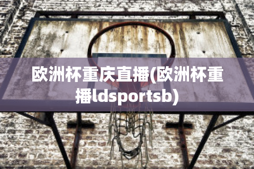 欧洲杯重庆直播(欧洲杯重播ldsportsb)