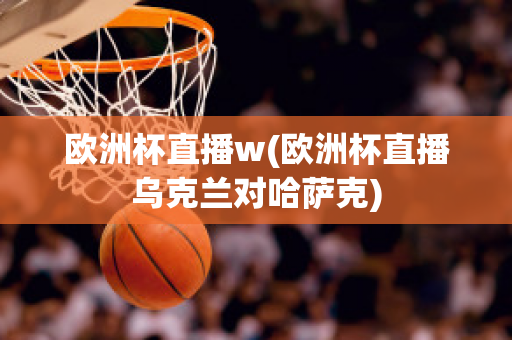 欧洲杯直播w(欧洲杯直播乌克兰对哈萨克)