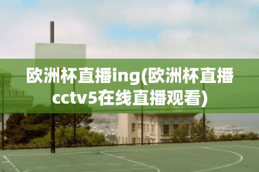 欧洲杯直播ing(欧洲杯直播cctv5在线直播观看)