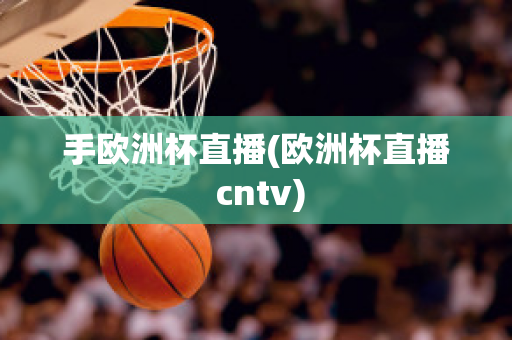 手欧洲杯直播(欧洲杯直播 cntv)