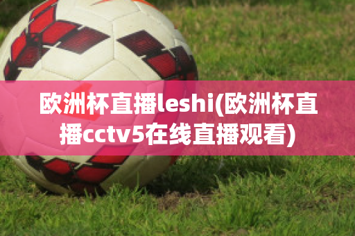 欧洲杯直播leshi(欧洲杯直播cctv5在线直播观看)