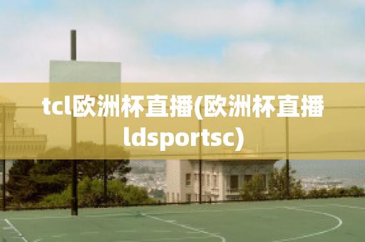 tcl欧洲杯直播(欧洲杯直播ldsportsc)