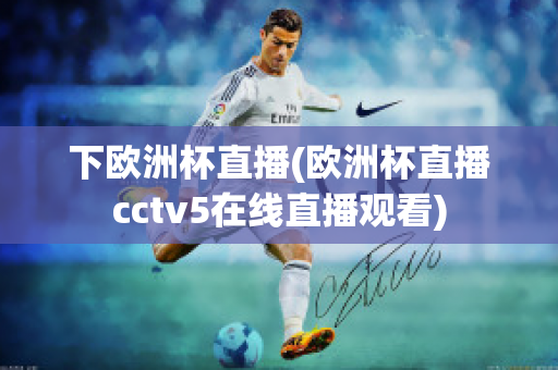 下欧洲杯直播(欧洲杯直播cctv5在线直播观看)