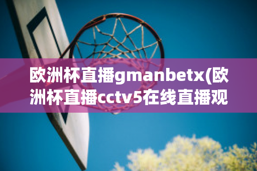 欧洲杯直播gmanbetx(欧洲杯直播cctv5在线直播观看)