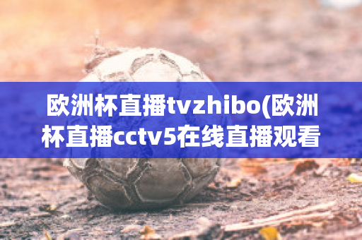 欧洲杯直播tvzhibo(欧洲杯直播cctv5在线直播观看)