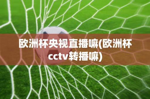 欧洲杯央视直播嘛(欧洲杯cctv转播嘛)