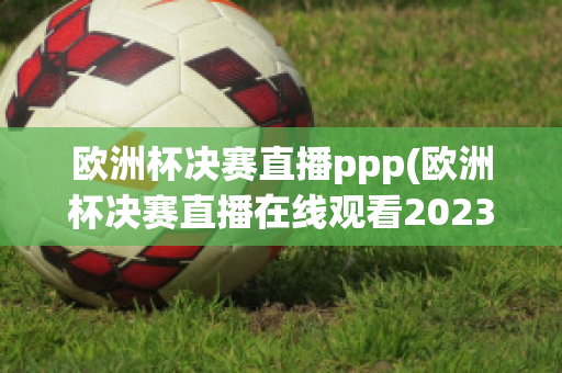 欧洲杯决赛直播ppp(欧洲杯决赛直播在线观看2023)