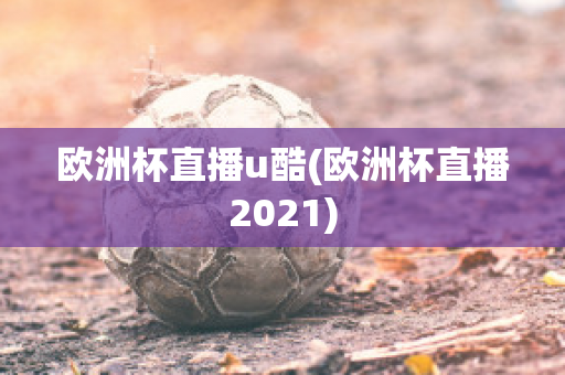 欧洲杯直播u酷(欧洲杯直播2021)