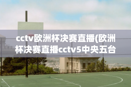 cctv欧洲杯决赛直播(欧洲杯决赛直播cctv5中央五台)