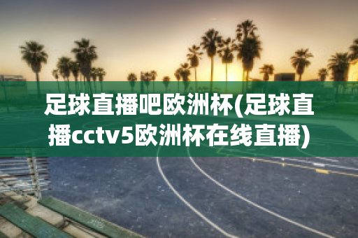 足球直播吧欧洲杯(足球直播cctv5欧洲杯在线直播)