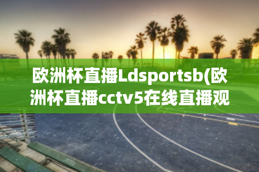 欧洲杯直播Ldsportsb(欧洲杯直播cctv5在线直播观看)