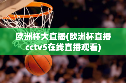 欧洲杯大直播(欧洲杯直播cctv5在线直播观看)