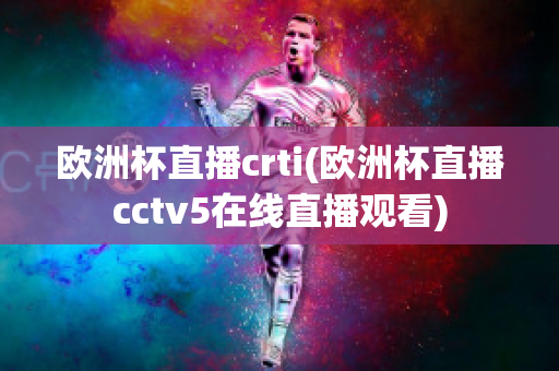 欧洲杯直播crti(欧洲杯直播cctv5在线直播观看)