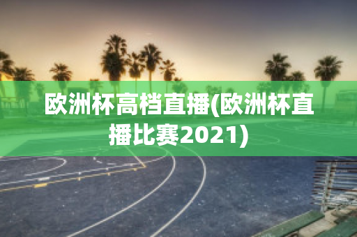 欧洲杯高档直播(欧洲杯直播比赛2021)