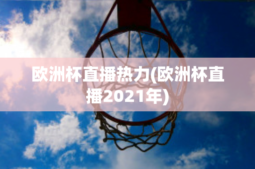 欧洲杯直播热力(欧洲杯直播2021年)