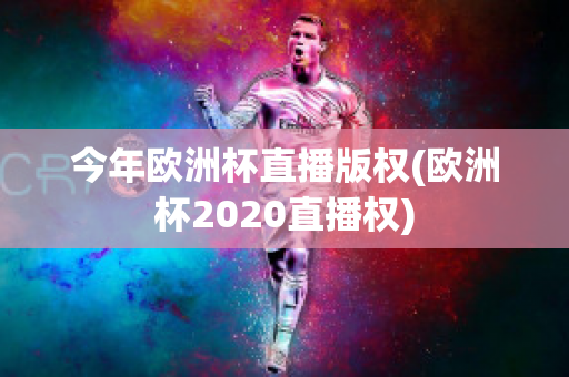 今年欧洲杯直播版权(欧洲杯2020直播权)