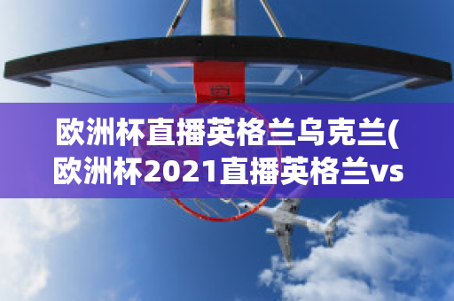 欧洲杯直播英格兰乌克兰(欧洲杯2021直播英格兰vs乌克兰)