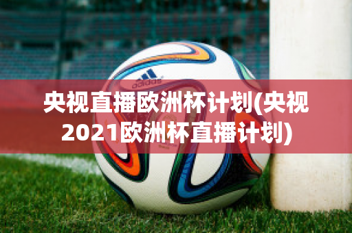 央视直播欧洲杯计划(央视2021欧洲杯直播计划)