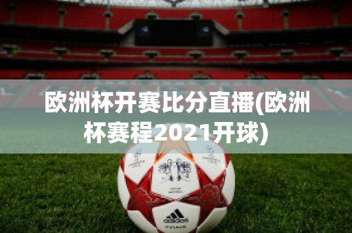 欧洲杯开赛比分直播(欧洲杯赛程2021开球)