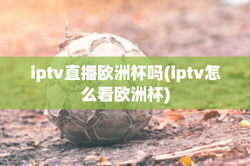 iptv直播欧洲杯吗(iptv怎么看欧洲杯)