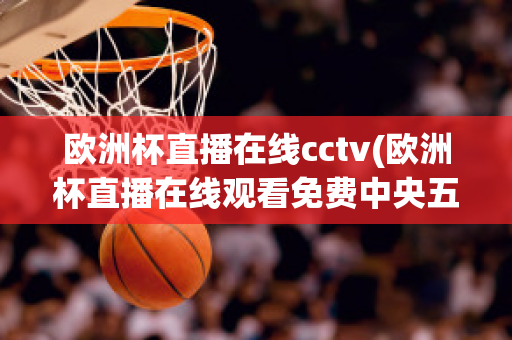 欧洲杯直播在线cctv(欧洲杯直播在线观看免费中央五台)