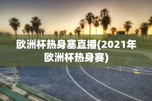 欧洲杯热身塞直播(2021年欧洲杯热身赛)