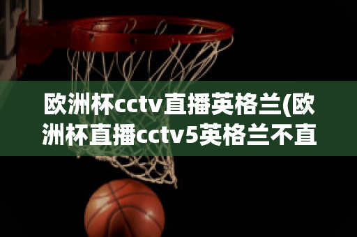 欧洲杯cctv直播英格兰(欧洲杯直播cctv5英格兰不直播)