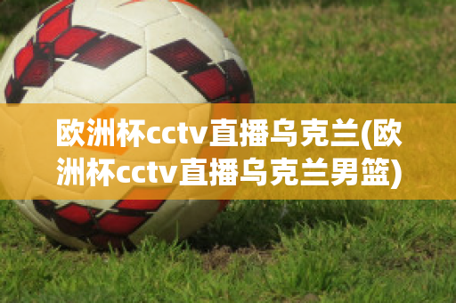 欧洲杯cctv直播乌克兰(欧洲杯cctv直播乌克兰男篮)