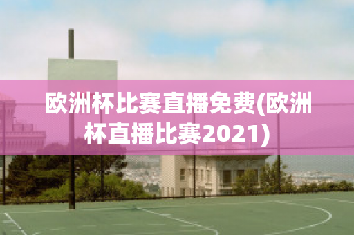 欧洲杯比赛直播免费(欧洲杯直播比赛2021)