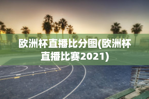 欧洲杯直播比分图(欧洲杯直播比赛2021)