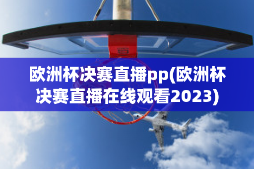 欧洲杯决赛直播pp(欧洲杯决赛直播在线观看2023)