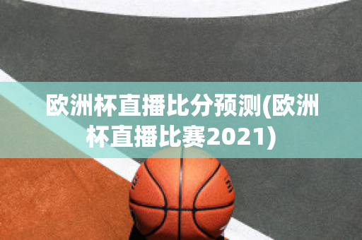 欧洲杯直播比分预测(欧洲杯直播比赛2021)