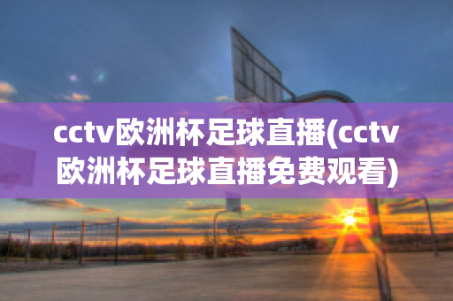 cctv欧洲杯足球直播(cctv欧洲杯足球直播免费观看)