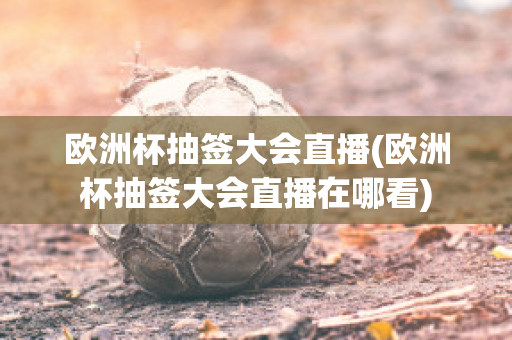 欧洲杯抽签大会直播(欧洲杯抽签大会直播在哪看)