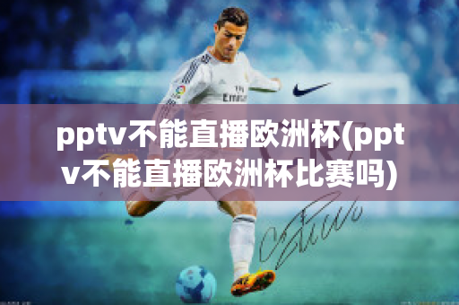 pptv不能直播欧洲杯(pptv不能直播欧洲杯比赛吗)