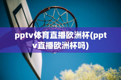 pptv体育直播欧洲杯(pptv直播欧洲杯吗)