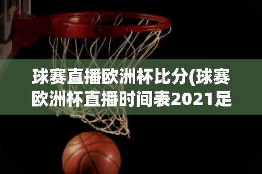 球赛直播欧洲杯比分(球赛欧洲杯直播时间表2021足球)