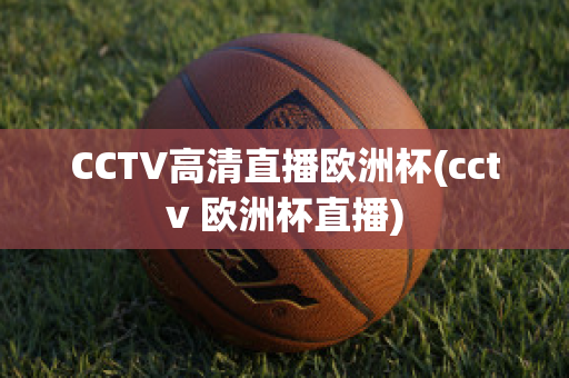 CCTV高清直播欧洲杯(cctv 欧洲杯直播)