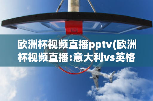 欧洲杯视频直播pptv(欧洲杯视频直播:意大利vs英格兰)