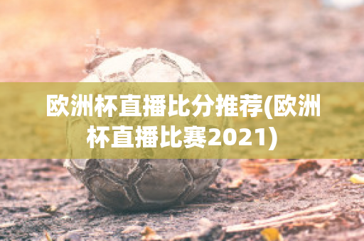 欧洲杯直播比分推荐(欧洲杯直播比赛2021)