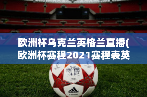 欧洲杯乌克兰英格兰直播(欧洲杯赛程2021赛程表英格兰对乌克兰)