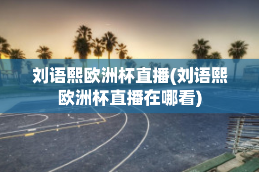 刘语熙欧洲杯直播(刘语熙欧洲杯直播在哪看)