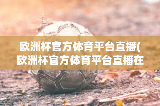 欧洲杯官方体育平台直播(欧洲杯官方体育平台直播在线观看)