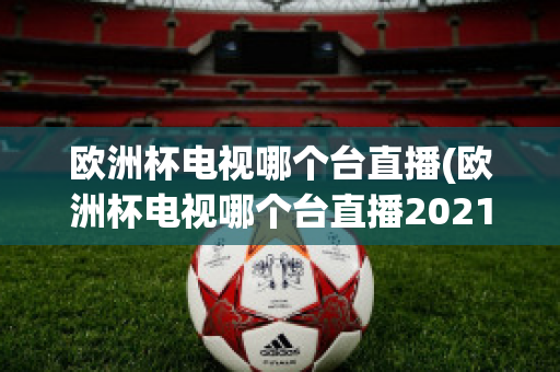 欧洲杯电视哪个台直播(欧洲杯电视哪个台直播2021)