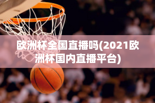 欧洲杯全国直播吗(2021欧洲杯国内直播平台)